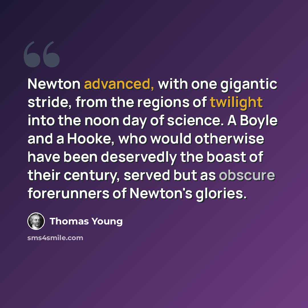 “Newton advanced, with one gigantic stride, from the regions of twilight into the noon day of science. A Boyle and a Hooke, who would otherwise have been deservedly the boast of their century, served but as obscure forerunners of Newton's glories.” quote by Thomas Young