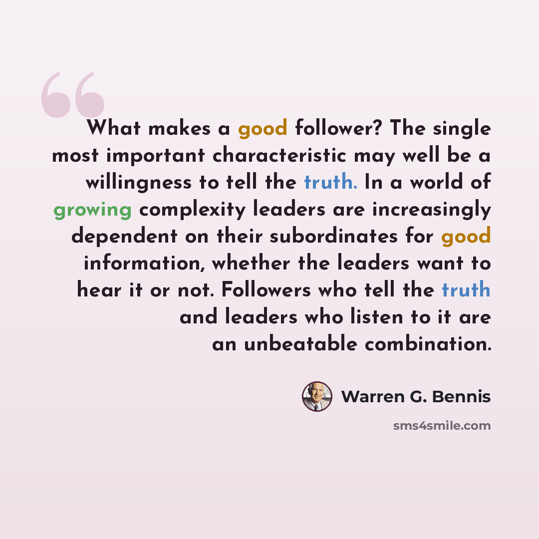 “What makes a good follower? The single most important characteristic may well be a willingness to tell the truth. In a world of growing complexity leaders are increasingly dependent on their subordinates for good information, whether the leaders want to hear it or not. Followers who tell the truth…” quote by Warren G. Bennis