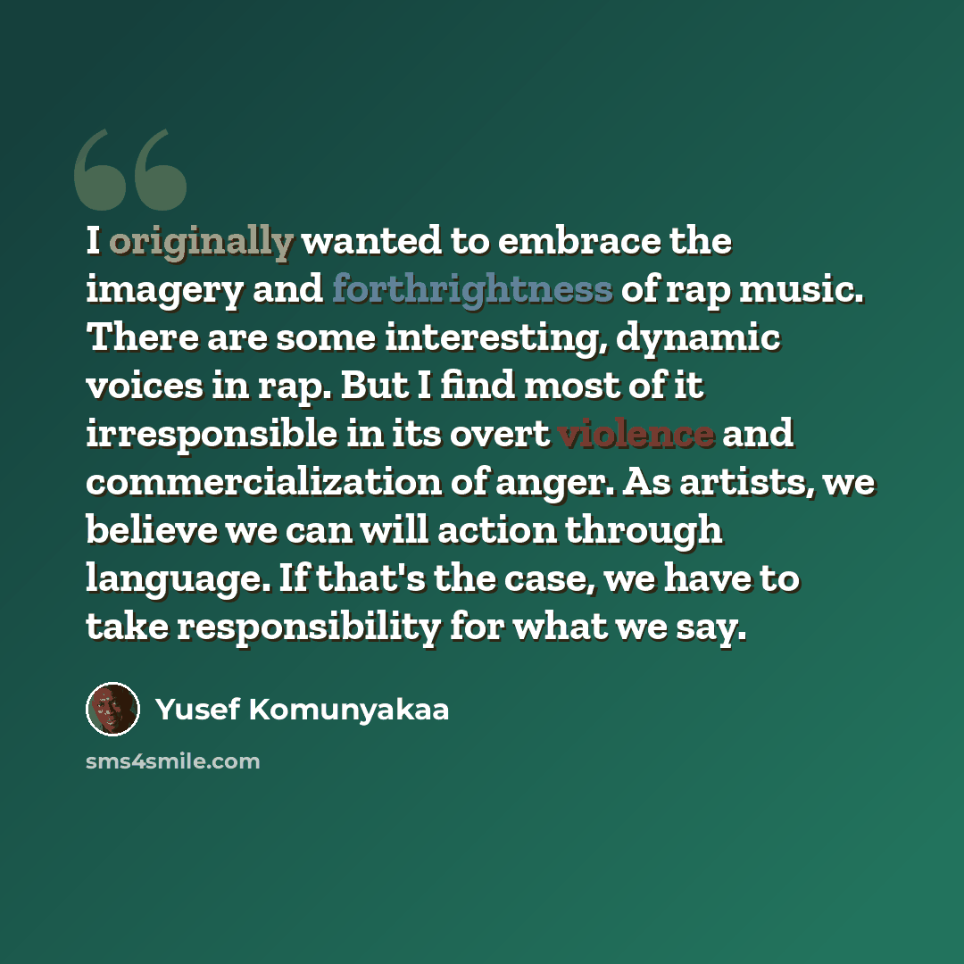 “I originally wanted to embrace the imagery and forthrightness of rap music. There are some interesting, dynamic voices in rap. But I find most of it irresponsible in its overt violence and commercialization of anger. As artists, we believe we can will action through language. If that's the case…” quote by Yusef Komunyakaa
