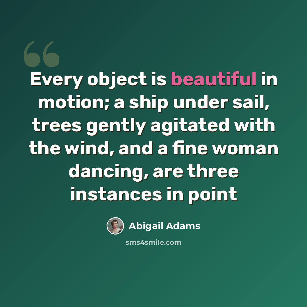 “Every object is beautiful in motion; a ship under sail, trees gently agitated with the wind, and a fine woman dancing, are three instances in point” quote by Abigail Adams