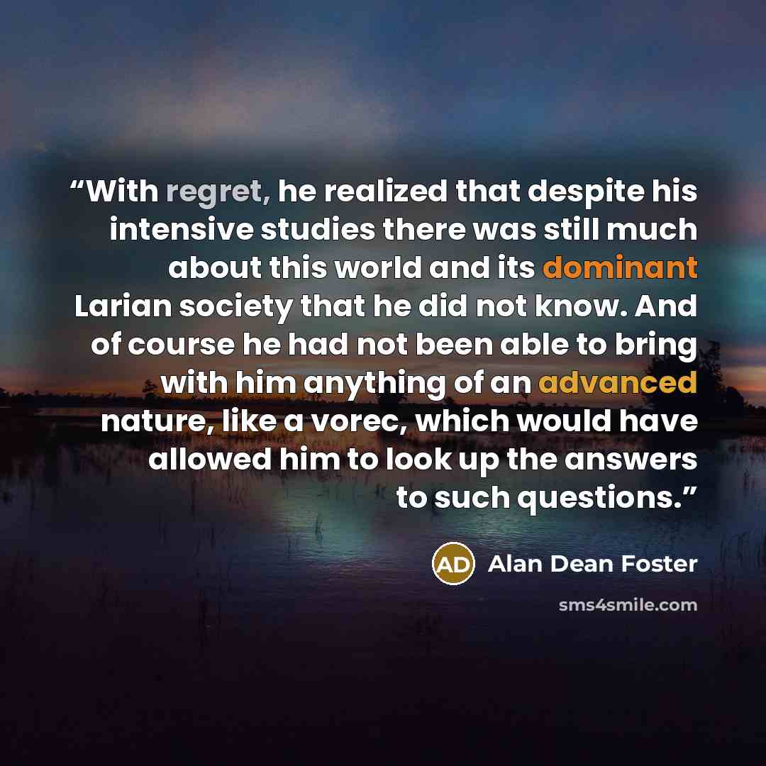“With regret, he realized that despite his intensive studies there was still much about this world and its dominant Larian society that he did not know. And of course he had not been able to bring with him anything of an advanced nature, like a vorec, which would have allowed him to look up the…” quote by Alan Dean Foster
