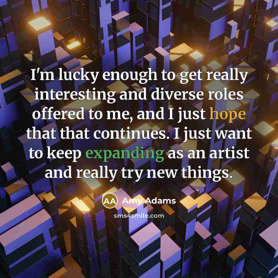 “I'm lucky enough to get really interesting and diverse roles offered to me, and I just hope that that continues. I just want to keep expanding as an artist and really try new things.” quote by Amy Adams