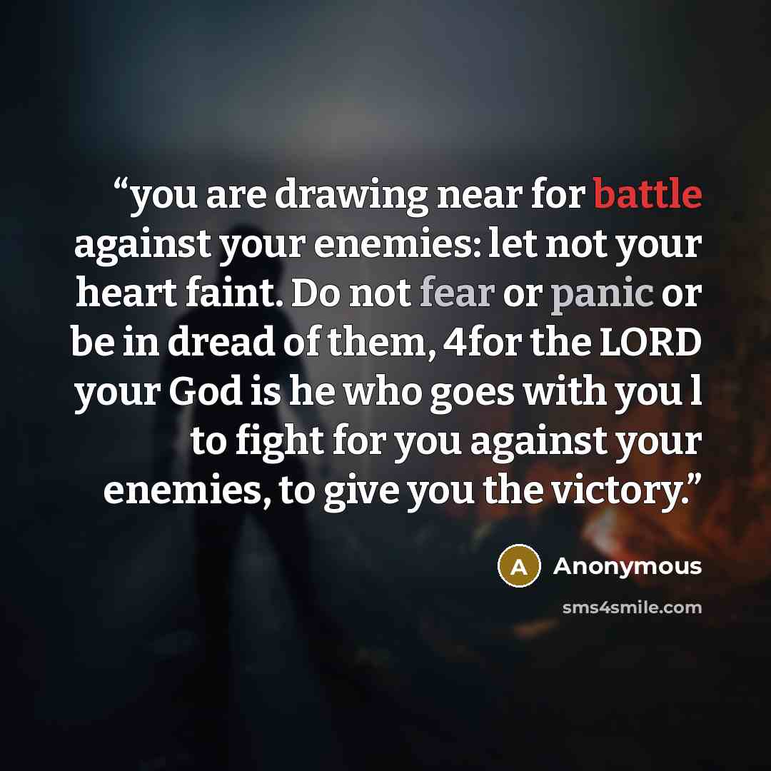 “you are drawing near for battle against your enemies: let not your heart faint. Do not fear or panic or be in dread of them, 4for the LORD your God is he who goes with you l to fight for you against your enemies, to give you the victory.” quote by Anonymous