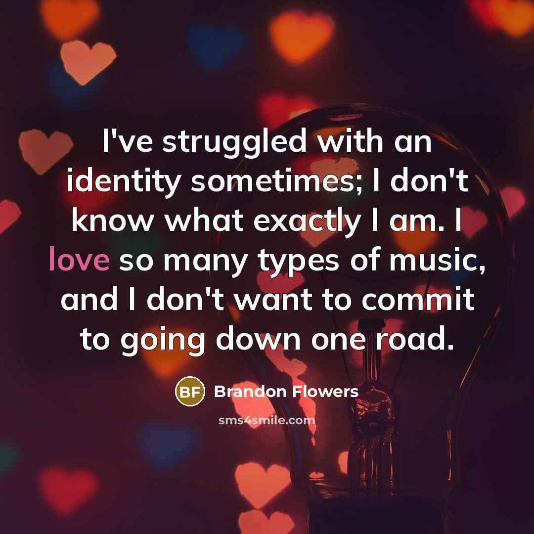“I've struggled with an identity sometimes; I don't know what exactly I am. I love so many types of music, and I don't want to commit to going down one road.” quote by Brandon Flowers