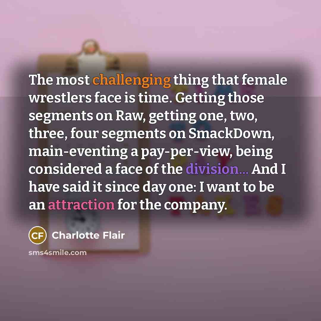 “The most challenging thing that female wrestlers face is time. Getting those segments on Raw, getting one, two, three, four segments on SmackDown, main-eventing a pay-per-view, being considered a face of the division... And I have said it since day one: I want to be an attraction for the company.” quote by Charlotte Flair