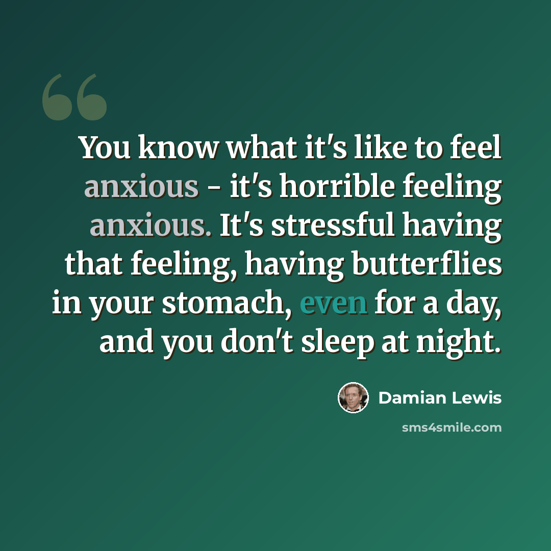 “You know what it's like to feel anxious - it's horrible feeling anxious. It's stressful having that feeling, having butterflies in your stomach, even for a day, and you don't sleep at night.” quote by Damian Lewis