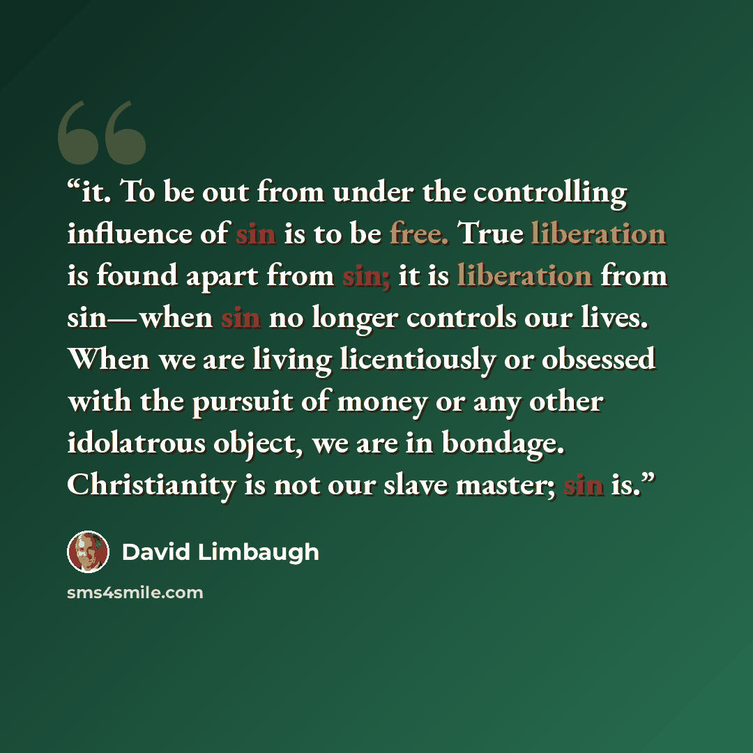 “it. To be out from under the controlling influence of sin is to be free. True liberation is found apart from sin; it is liberation from sin—when sin no longer controls our lives. When we are living licentiously or obsessed with the pursuit of money or any other idolatrous object, we are in…” quote by David Limbaugh