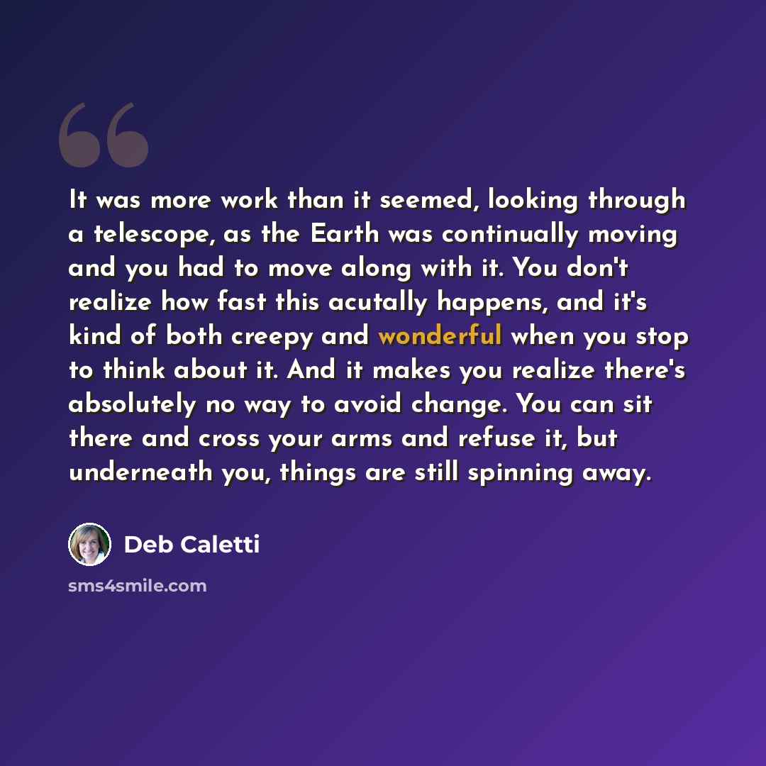 “It was more work than it seemed, looking through a telescope, as the Earth was continually moving and you had to move along with it. You don't realize how fast this acutally happens, and it's kind of both creepy and wonderful when you stop to think about it. And it makes you realize there's…” quote by Deb Caletti