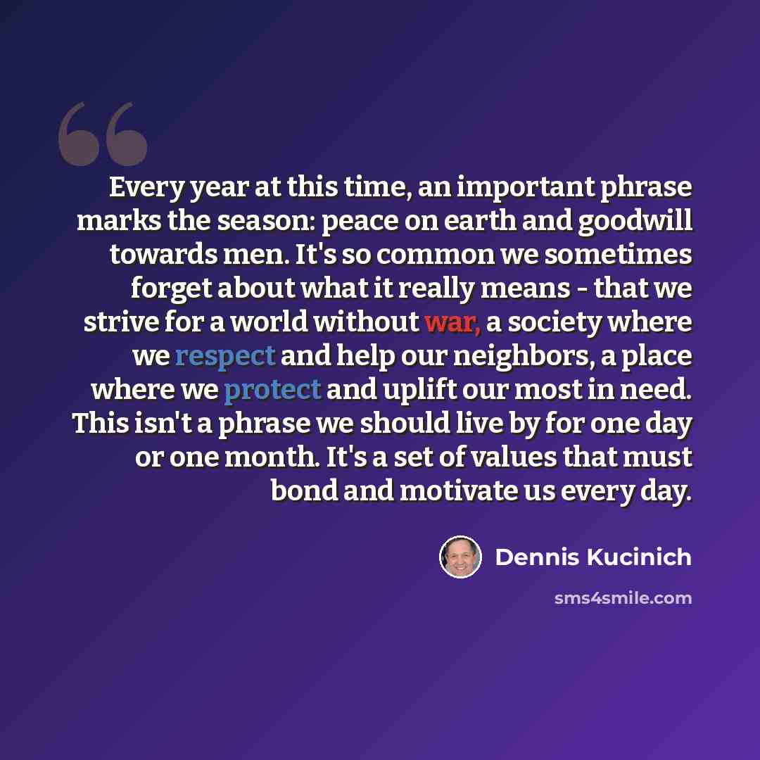 “Every year at this time, an important phrase marks the season: peace on earth and goodwill towards men. It's so common we sometimes forget about what it really means - that we strive for a world without war, a society where we respect and help our neighbors, a place where we protect and uplift our…” quote by Dennis Kucinich