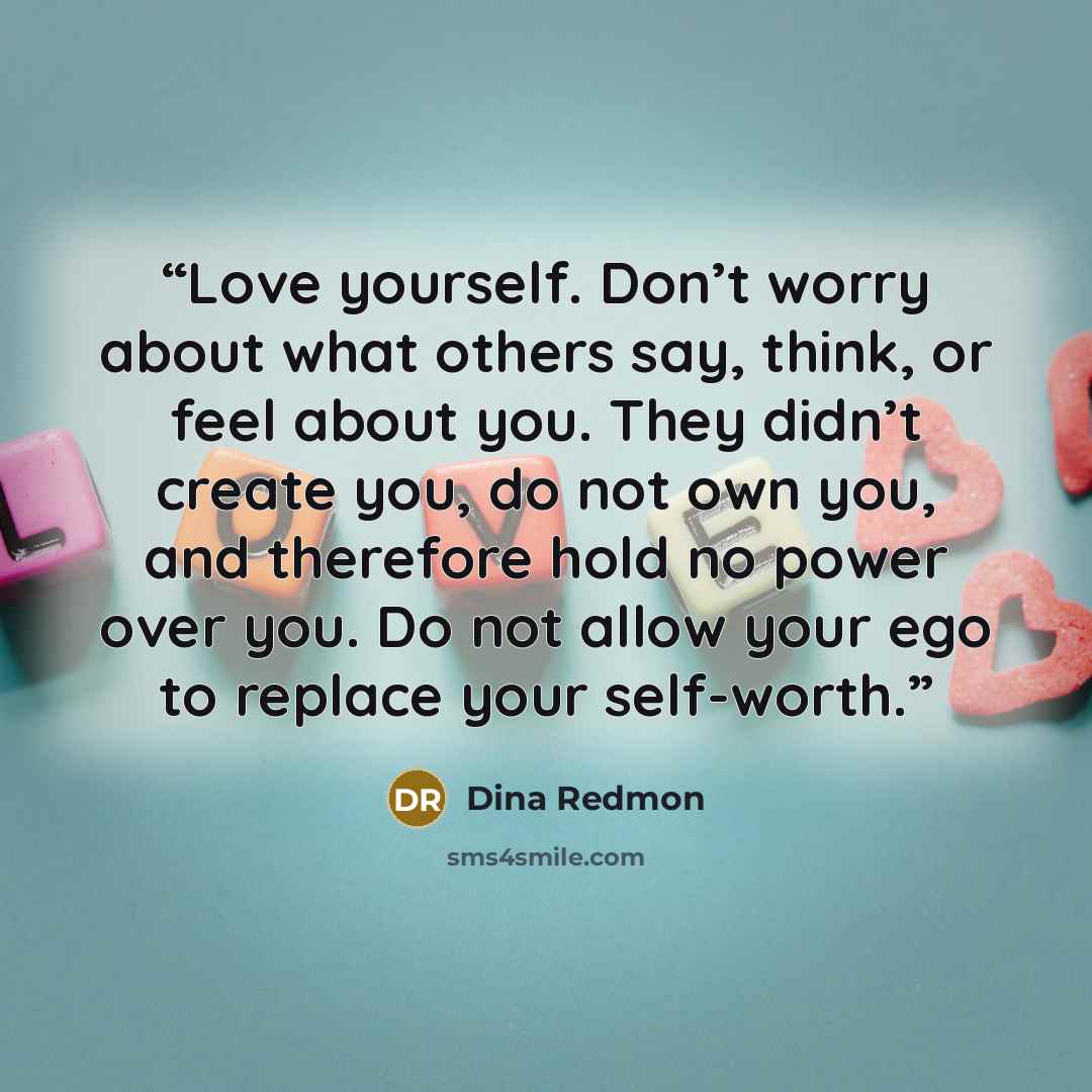 “Love yourself. Don’t worry about what others say, think, or feel about you. They didn’t create you, do not own you, and therefore hold no power over you. Do not allow your ego to replace your self-worth.” quote by Dina Redmon