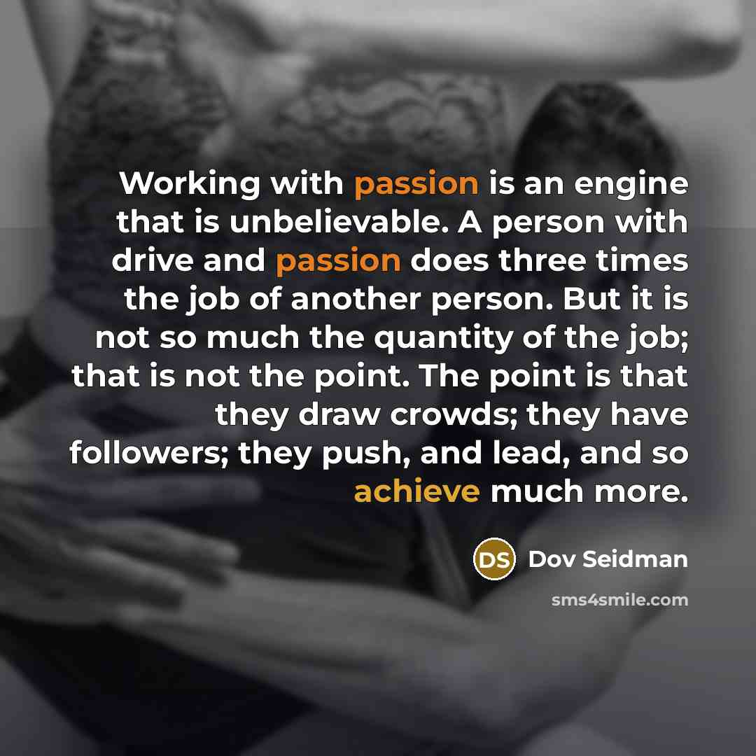 “Working with passion is an engine that is unbelievable. A person with drive and passion does three times the job of another person. But it is not so much the quantity of the job; that is not the point. The point is that they draw crowds; they have followers; they push, and lead, and so achieve…” quote by Dov Seidman