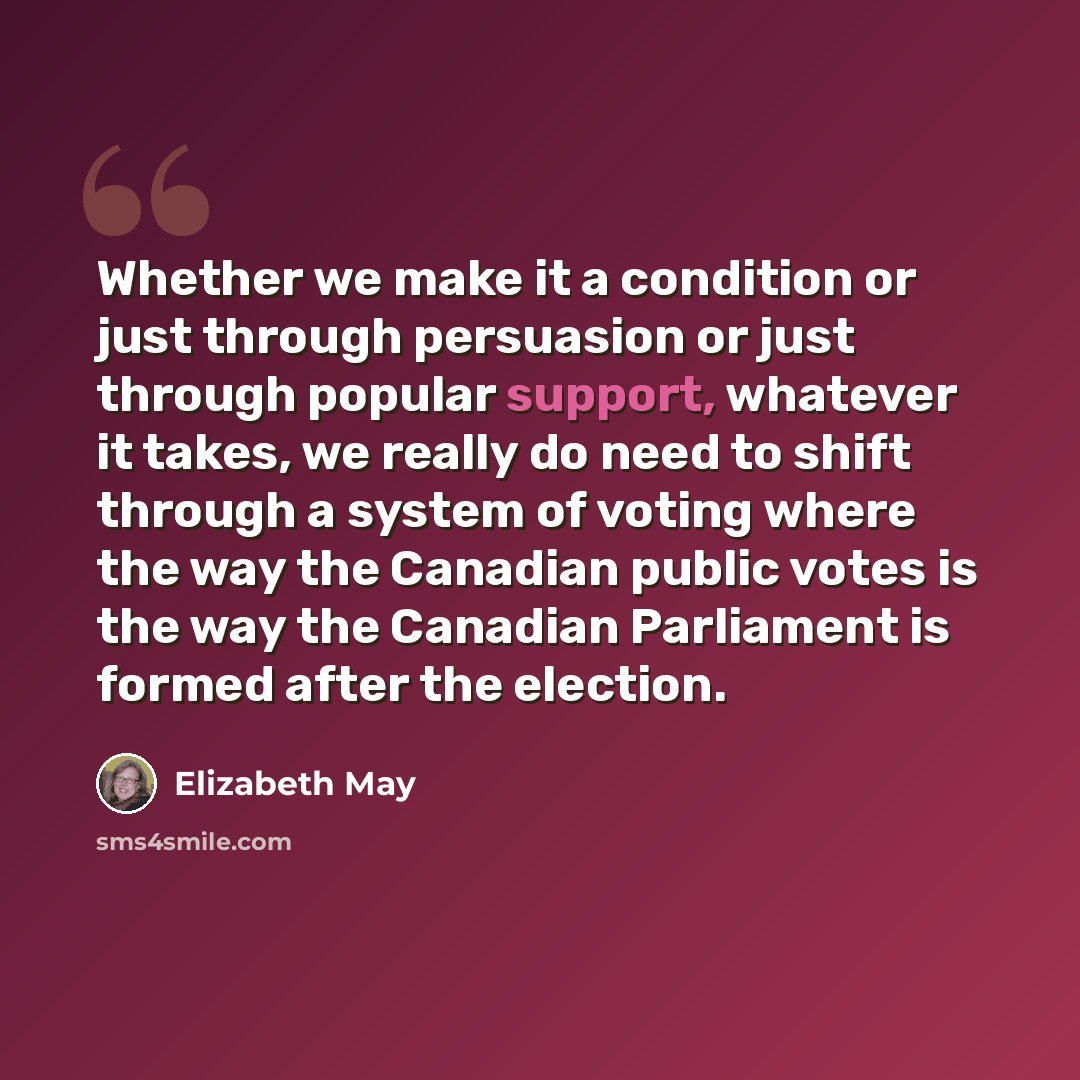 “Whether we make it a condition or just through persuasion or just through popular support, whatever it takes, we really do need to shift through a system of voting where the way the Canadian public votes is the way the Canadian Parliament is formed after the election.” quote by Elizabeth May