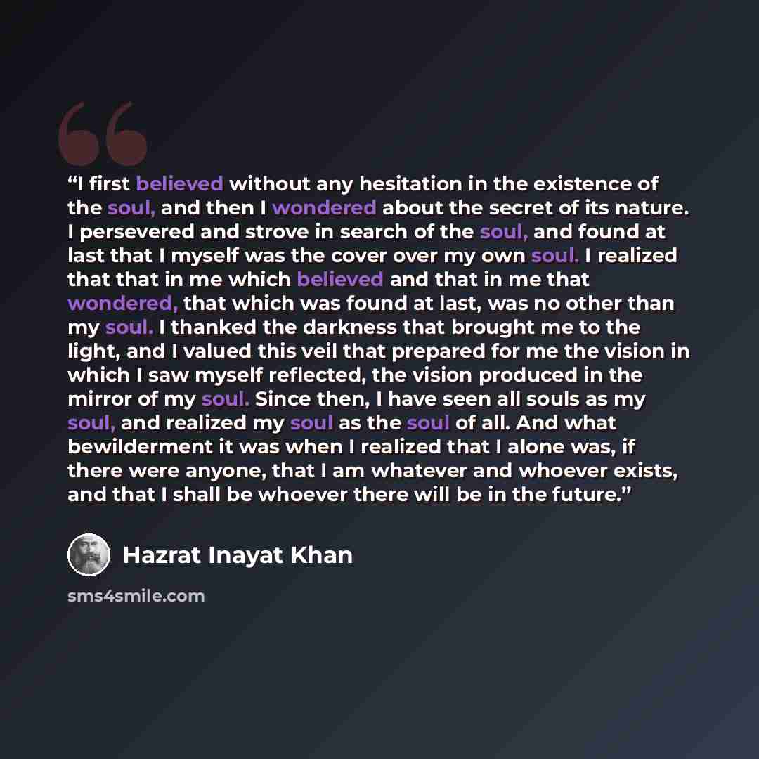 “I first believed without any hesitation in the existence of the soul, and then I wondered about the secret of its nature. I persevered and strove in search of the soul, and found at last that I myself was the cover over my own soul. I realized that that in me which believed and that in me that…” quote by Hazrat Inayat Khan