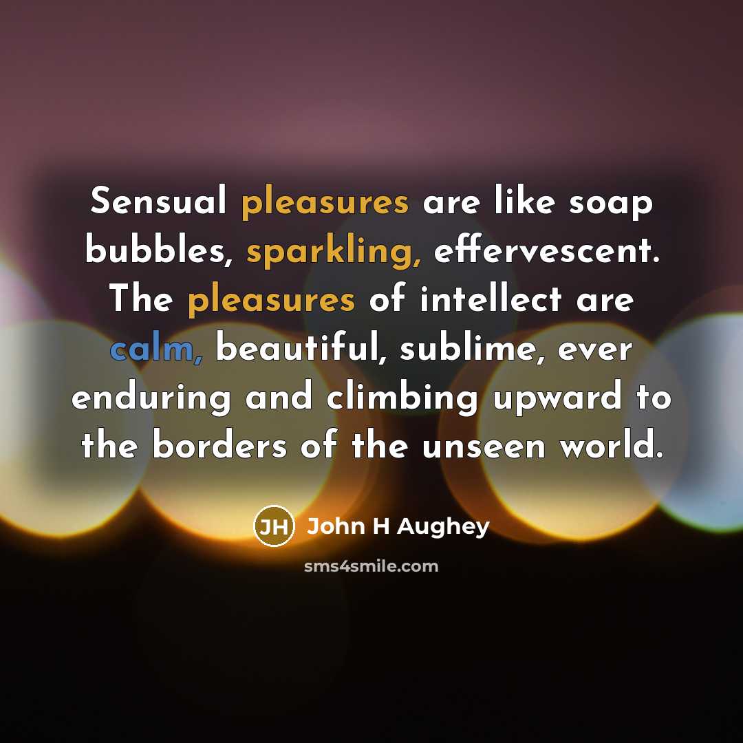 “Sensual pleasures are like soap bubbles, sparkling, effervescent. The pleasures of intellect are calm, beautiful, sublime, ever enduring and climbing upward to the borders of the unseen world.” quote by John H Aughey