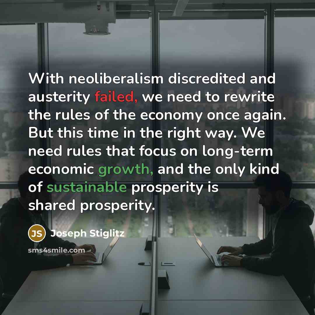 “With neoliberalism discredited and austerity failed, we need to rewrite the rules of the economy once again. But this time in the right way. We need rules that focus on long-term economic growth, and the only kind of sustainable prosperity is shared prosperity.” quote by Joseph Stiglitz