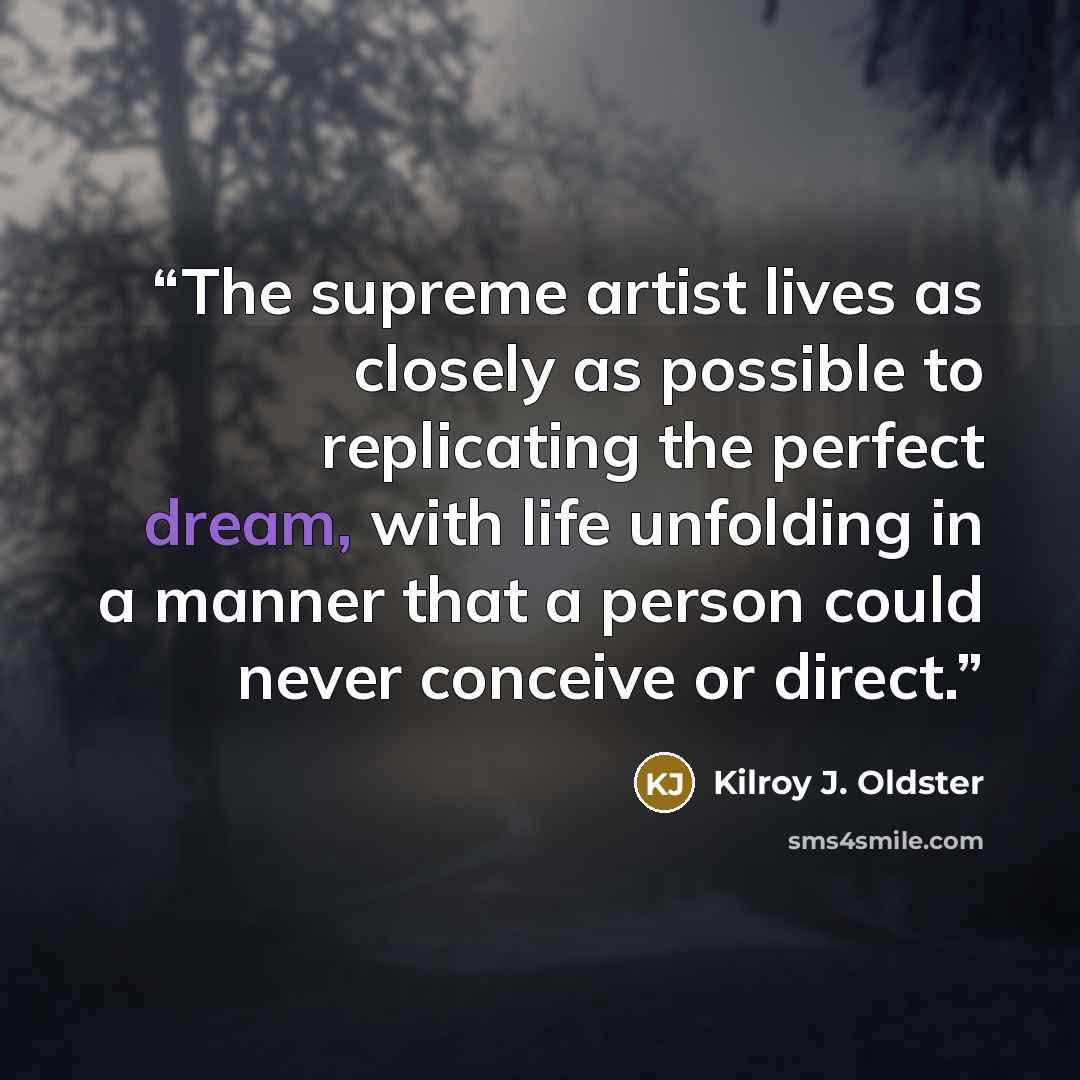 “The supreme artist lives as closely as possible to replicating the perfect dream, with life unfolding in a manner that a person could never conceive or direct.” quote by Kilroy J. Oldster