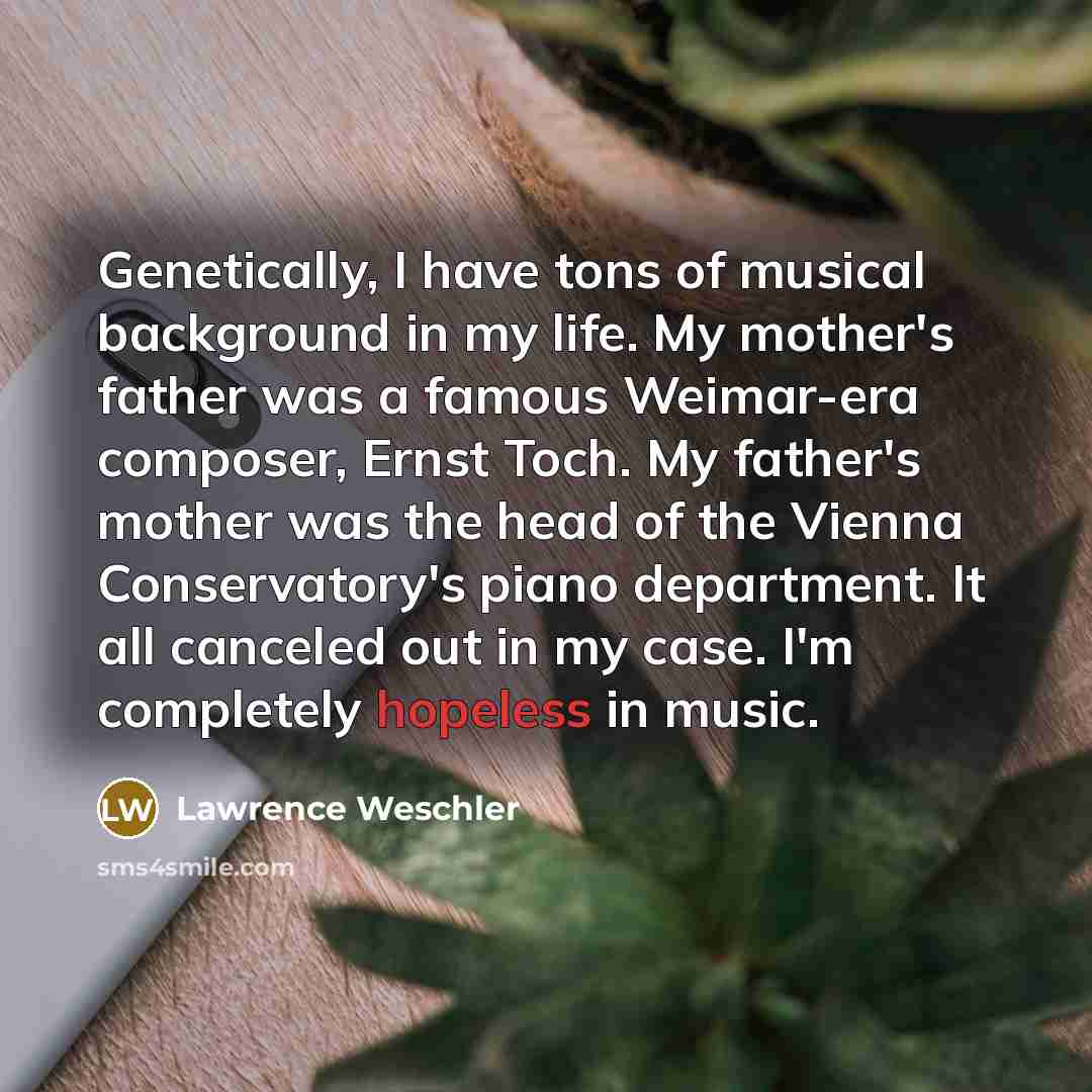 “Genetically, I have tons of musical background in my life. My mother's father was a famous Weimar-era composer, Ernst Toch. My father's mother was the head of the Vienna Conservatory's piano department. It all canceled out in my case. I'm completely hopeless in music.” quote by Lawrence Weschler