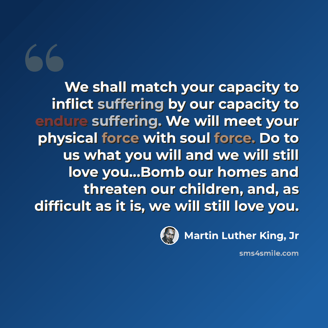 “We shall match your capacity to inflict suffering by our capacity to endure suffering. We will meet your physical force with soul force. Do to us what you will and we will still love you…Bomb our homes and threaten our children, and, as difficult as it is, we will still love you.” quote by Martin Luther King, Jr