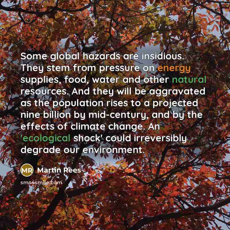 “Some global hazards are insidious. They stem from pressure on energy supplies, food, water and other natural resources. And they will be aggravated as the population rises to a projected nine billion by mid-century, and by the effects of climate change. An 'ecological shock' could irreversibly…” quote by Martin Rees
