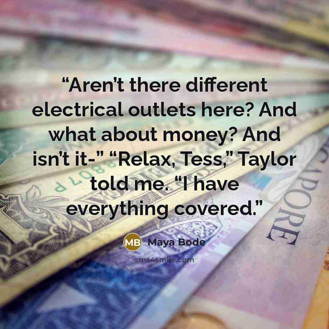 “Aren’t there different electrical outlets here? And what about money? And isn’t it-” “Relax, Tess,” Taylor told me. “I have everything covered.” quote by Maya Bode
