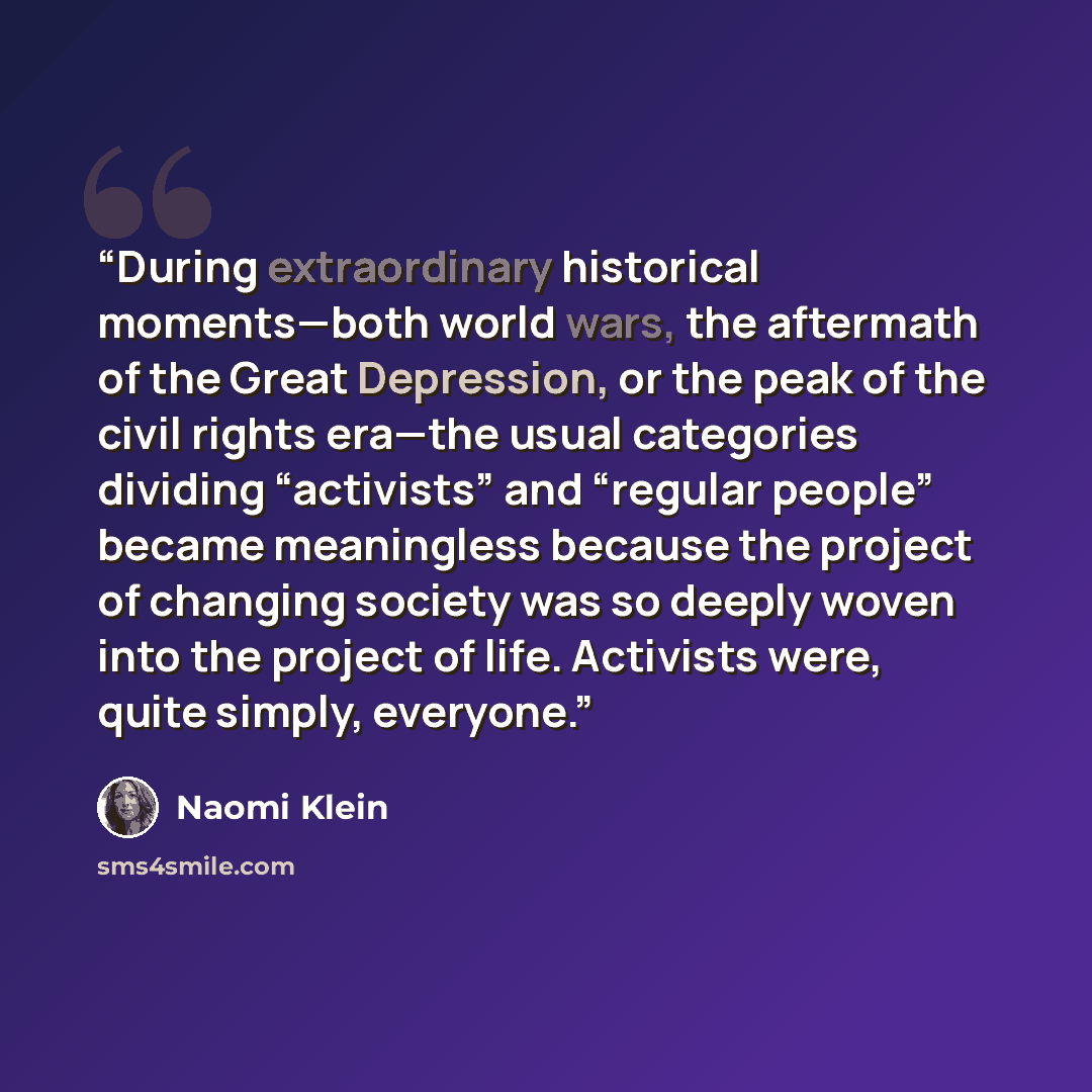 “During extraordinary historical moments—both world wars, the aftermath of the Great Depression, or the peak of the civil rights era—the usual categories dividing “activists” and “regular people” became meaningless because the project of changing society was so deeply woven into the project of…” quote by Naomi Klein