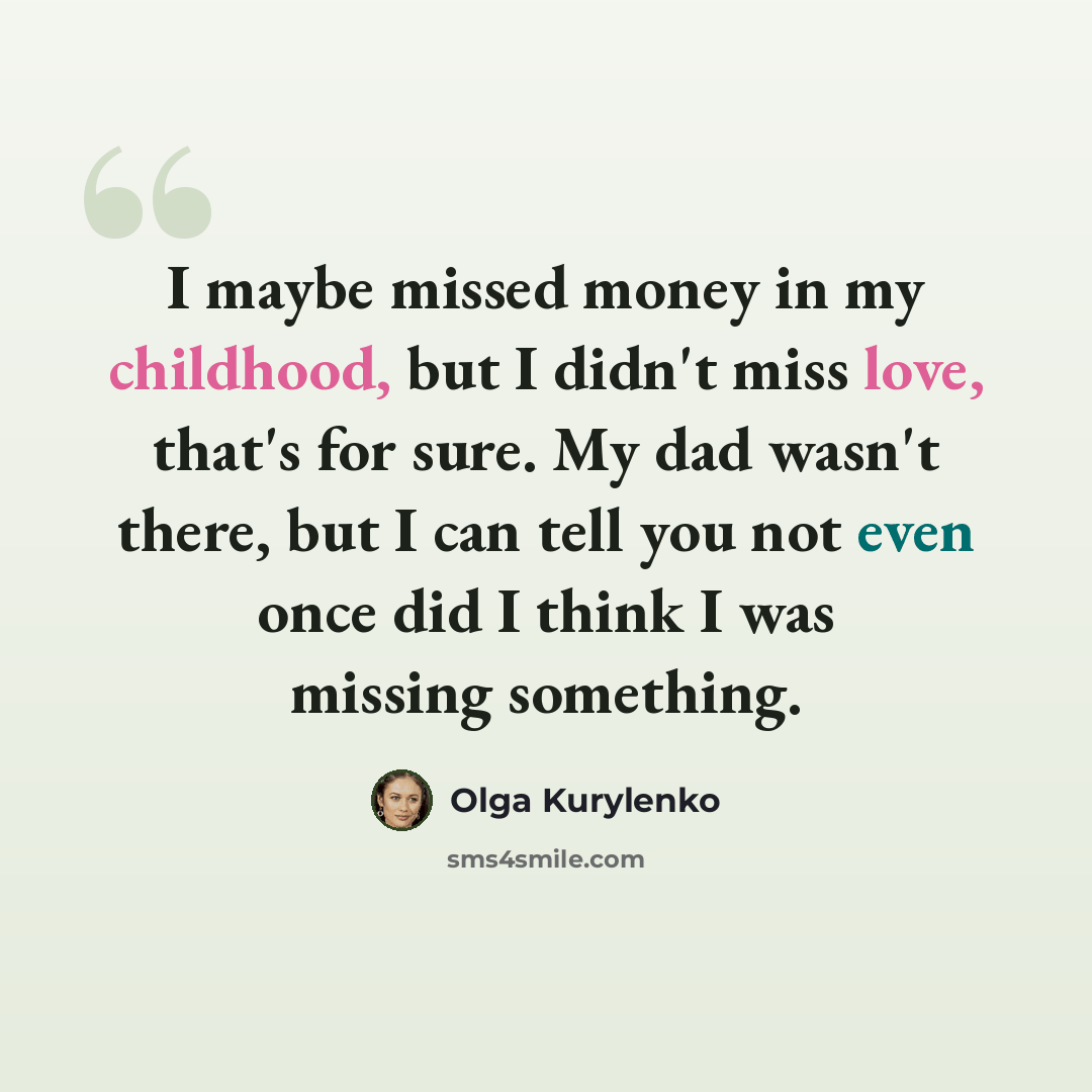 “I maybe missed money in my childhood, but I didn't miss love, that's for sure. My dad wasn't there, but I can tell you not even once did I think I was missing something.” quote by Olga Kurylenko