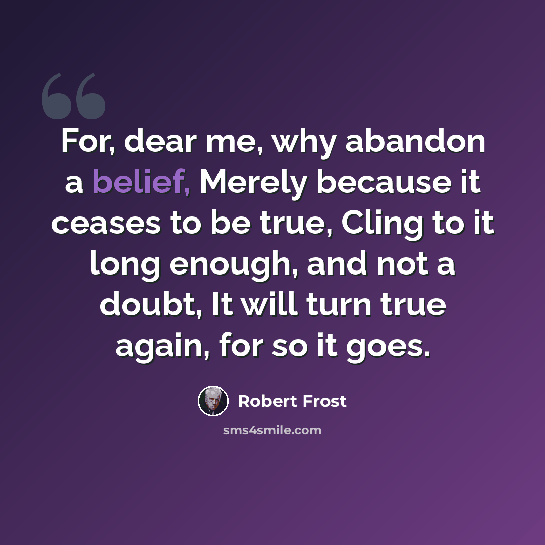 “For, dear me, why abandon a belief, Merely because it ceases to be true, Cling to it long enough, and not a doubt, It will turn true again, for so it goes.” quote by Robert Frost