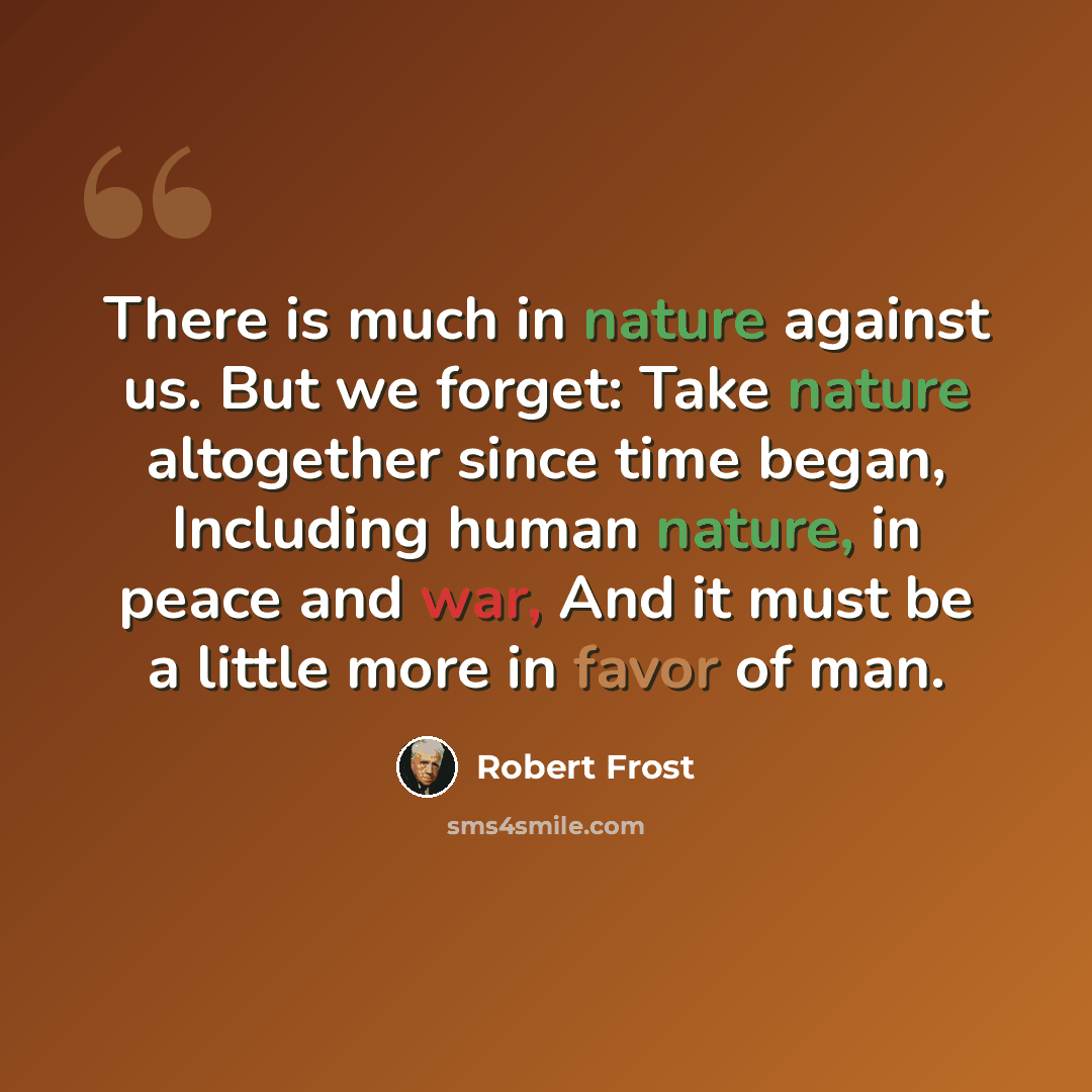 “There is much in nature against us. But we forget: Take nature altogether since time began, Including human nature, in peace and war, And it must be a little more in favor of man.” quote by Robert Frost