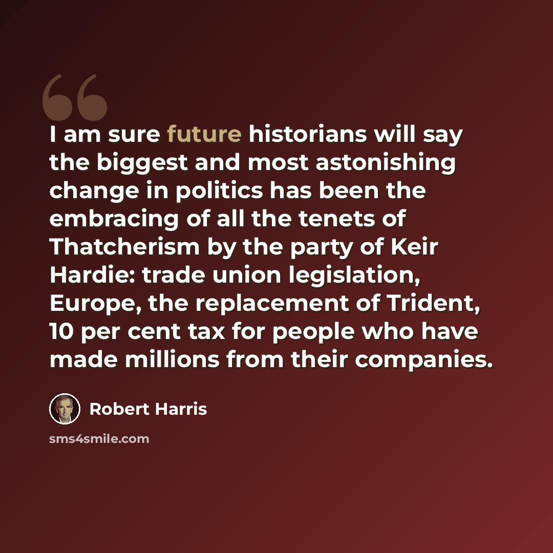 “I am sure future historians will say the biggest and most astonishing change in politics has been the embracing of all the tenets of Thatcherism by the party of Keir Hardie: trade union legislation, Europe, the replacement of Trident, 10 per cent tax for people who have made millions from their…” quote by Robert Harris