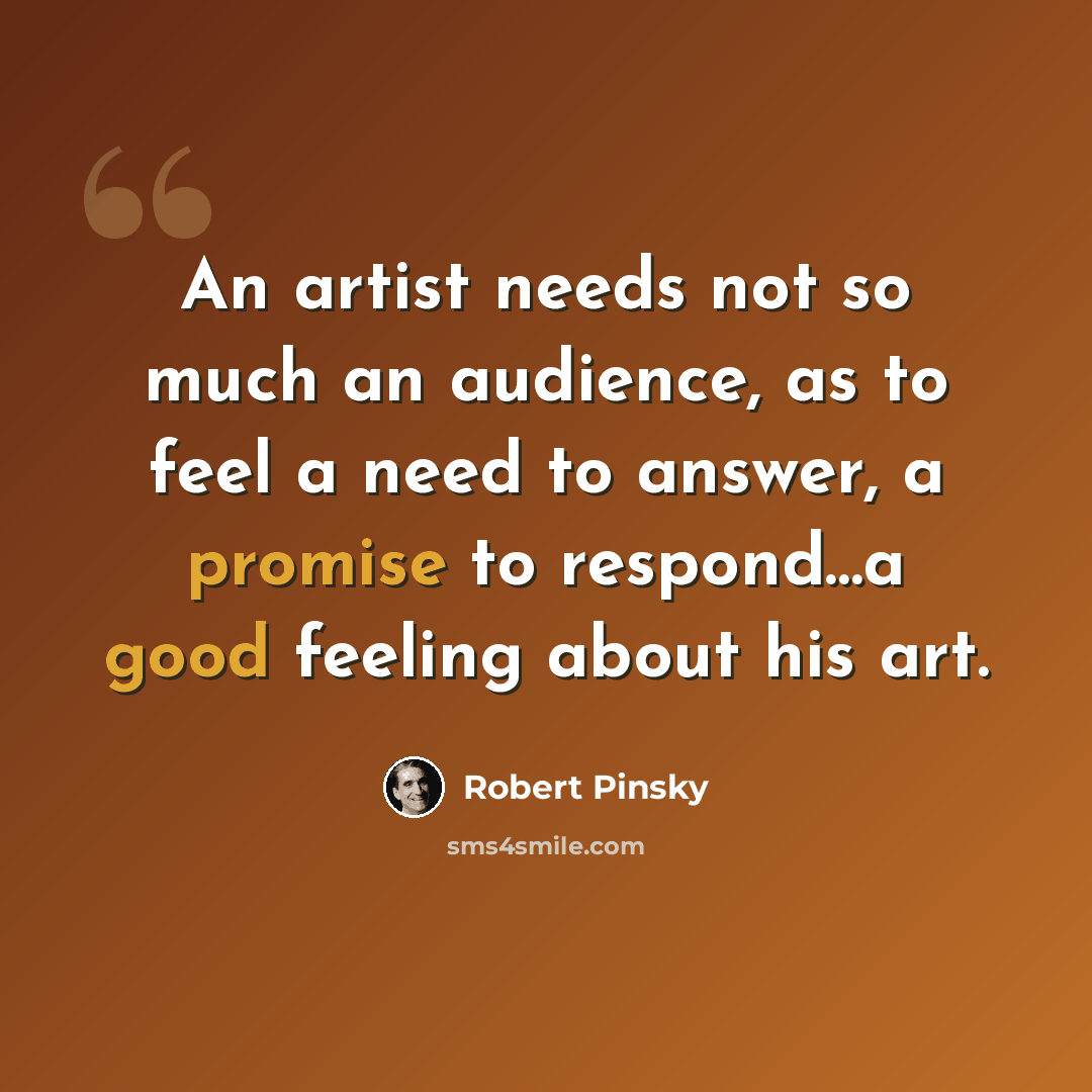 “An artist needs not so much an audience, as to feel a need to answer, a promise to respond…a good feeling about his art.” quote by Robert Pinsky