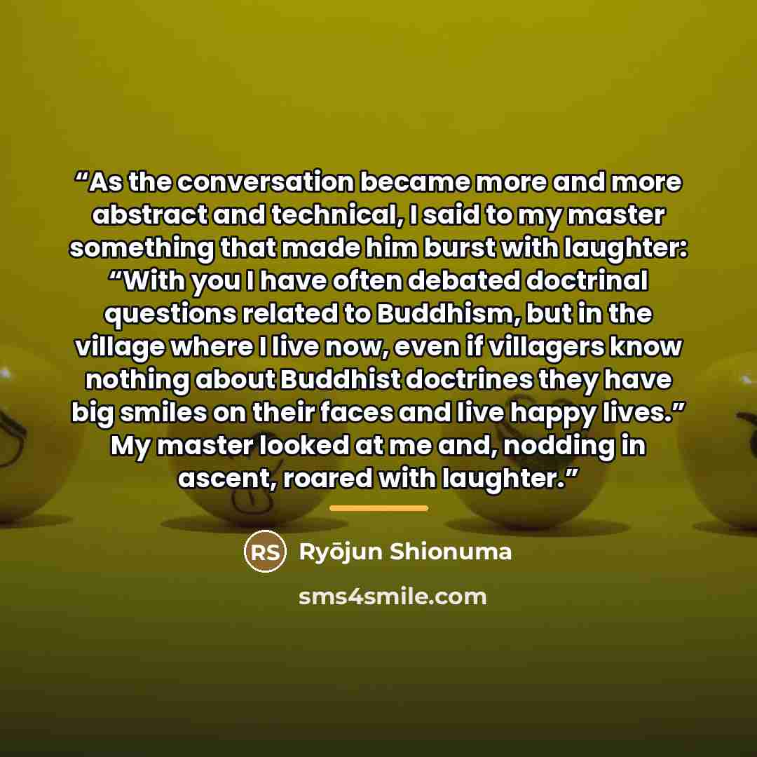 “As the conversation became more and more abstract and technical, I said to my master something that made him burst with laughter: “With you I have often debated doctrinal questions related to Buddhism, but in the village where I live now, even if villagers know nothing about Buddhist doctrines…” quote by Ryōjun Shionuma