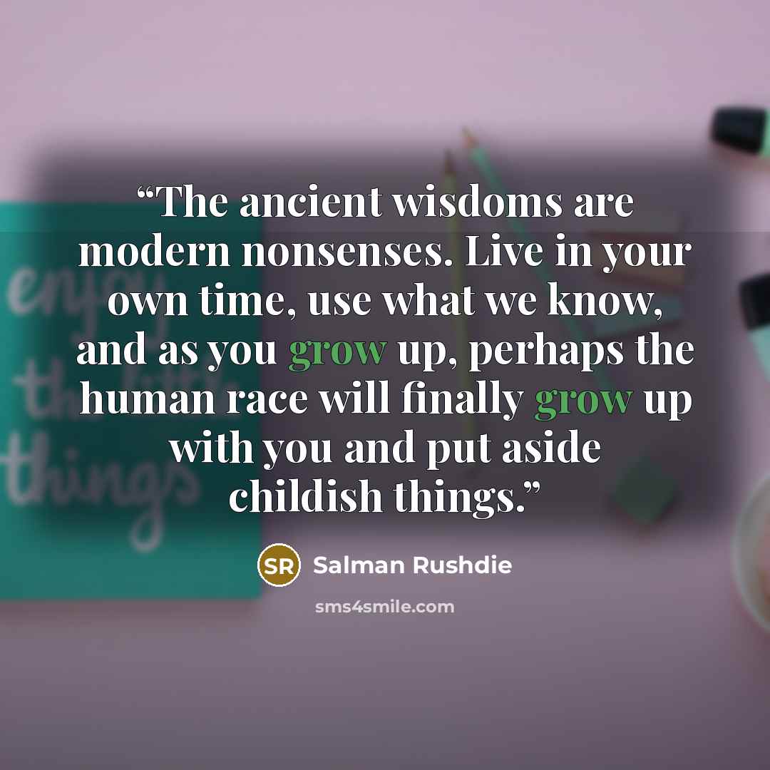 “The ancient wisdoms are modern nonsenses. Live in your own time, use what we know, and as you grow up, perhaps the human race will finally grow up with you and put aside childish things.” quote by Salman Rushdie