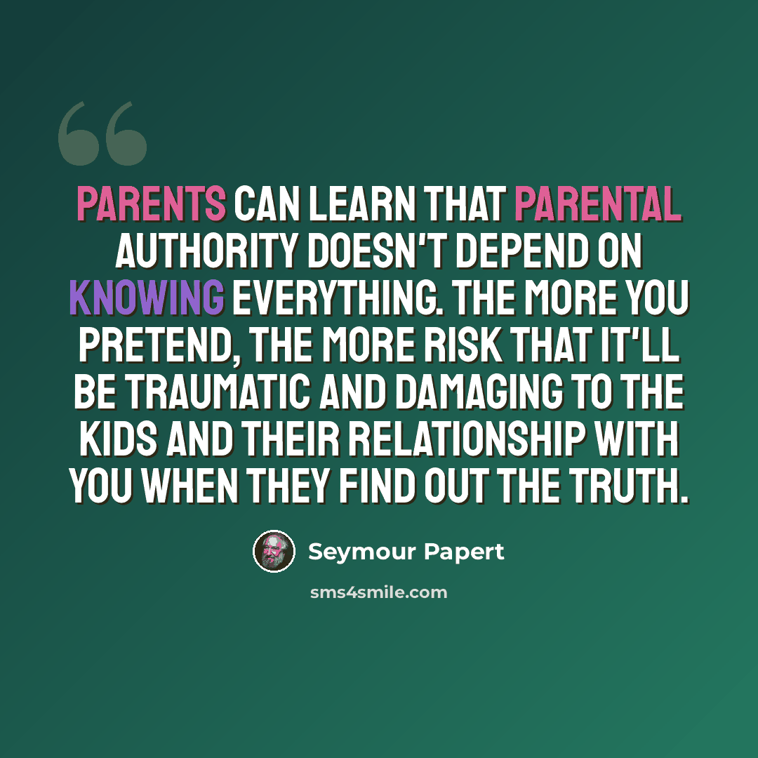 “Parents can learn that parental authority doesn't depend on knowing everything. The more you pretend, the more risk that it'll be traumatic and damaging to the kids and their relationship with you when they find out the truth.” quote by Seymour Papert