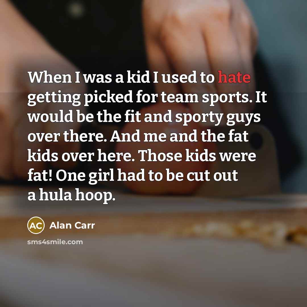 “When I was a kid I used to hate getting picked for team sports. It would be the fit and sporty guys over there. And me and the fat kids over here. Those kids were fat! One girl had to be cut out a hula hoop.” quote by Alan Carr