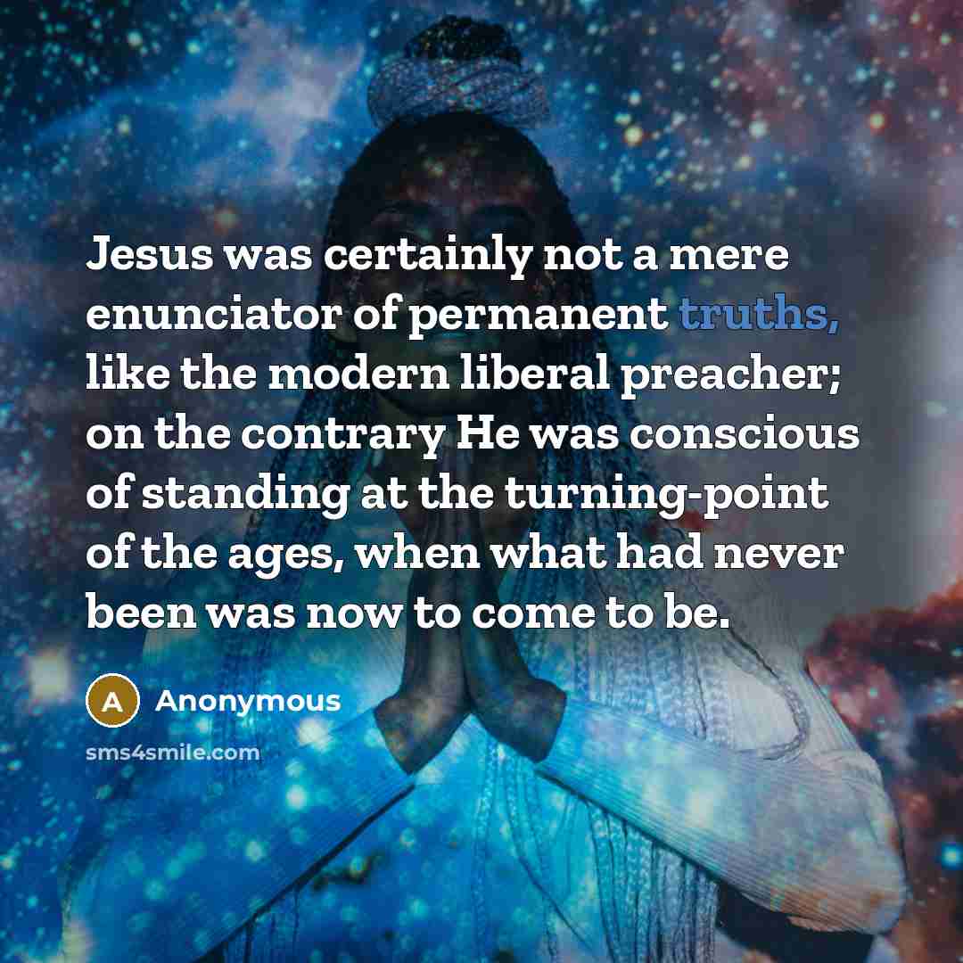 “Jesus was certainly not a mere enunciator of permanent truths, like the modern liberal preacher; on the contrary He was conscious of standing at the turning-point of the ages, when what had never been was now to come to be.” quote by Anonymous