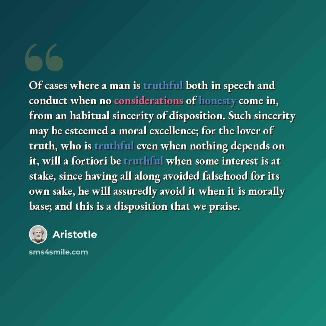 “Of cases where a man is truthful both in speech and conduct when no considerations of honesty come in, from an habitual sincerity of disposition. Such sincerity may be esteemed a moral excellence; for the lover of truth, who is truthful even when nothing depends on it, will a fortiori be truthful…” quote by Aristotle
