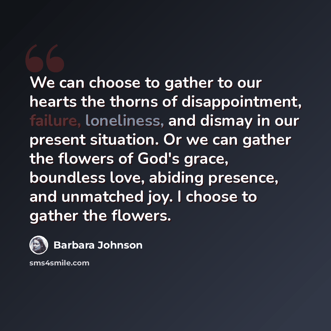 “We can choose to gather to our hearts the thorns of disappointment, failure, loneliness, and dismay in our present situation. Or we can gather the flowers of God's grace, boundless love, abiding presence, and unmatched joy. I choose to gather the flowers.” quote by Barbara Johnson