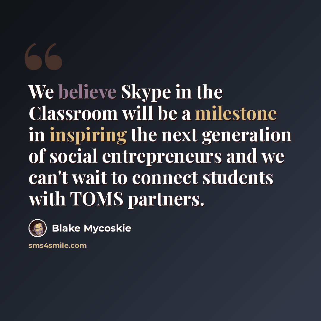 “We believe Skype in the Classroom will be a milestone in inspiring the next generation of social entrepreneurs and we can't wait to connect students with TOMS partners.” quote by Blake Mycoskie