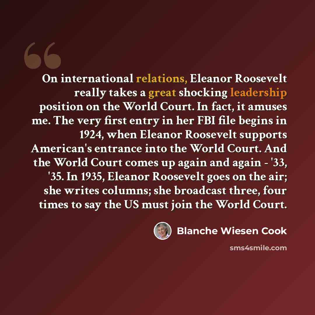 “On international relations, Eleanor Roosevelt really takes a great shocking leadership position on the World Court. In fact, it amuses me. The very first entry in her FBI file begins in 1924, when Eleanor Roosevelt supports American's entrance into the World Court. And the World Court comes up…” quote by Blanche Wiesen Cook