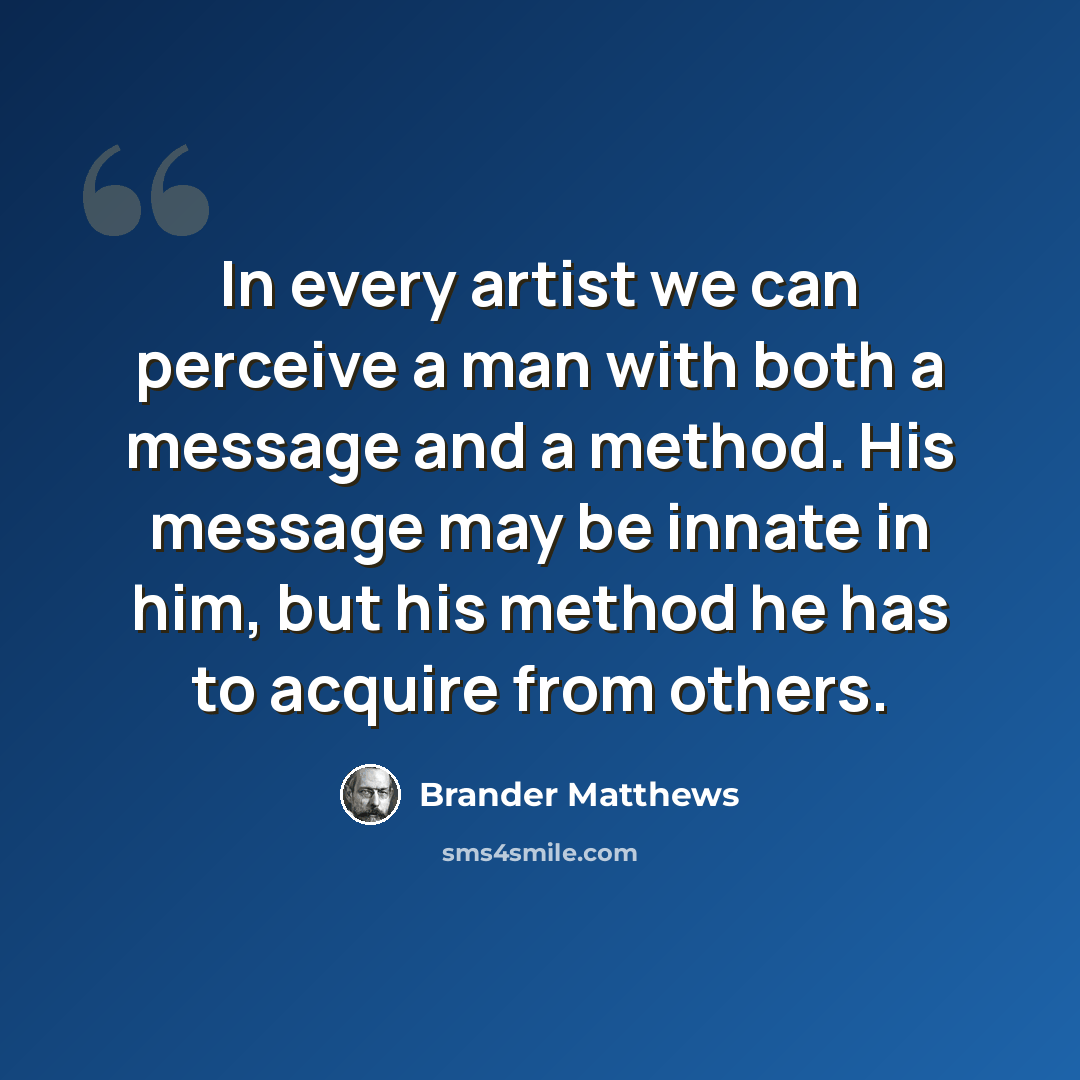 “In every artist we can perceive a man with both a message and a method. His message may be innate in him, but his method he has to acquire from others.” quote by Brander Matthews