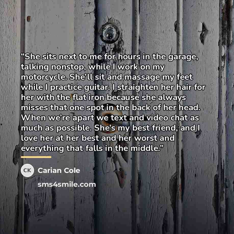 “She sits next to me for hours in the garage, talking nonstop, while I work on my motorcycle. She’ll sit and massage my feet while I practice guitar. I straighten her hair for her with the flat iron because she always misses that one spot in the back of her head. When we’re apart we text and video…” quote by Carian Cole