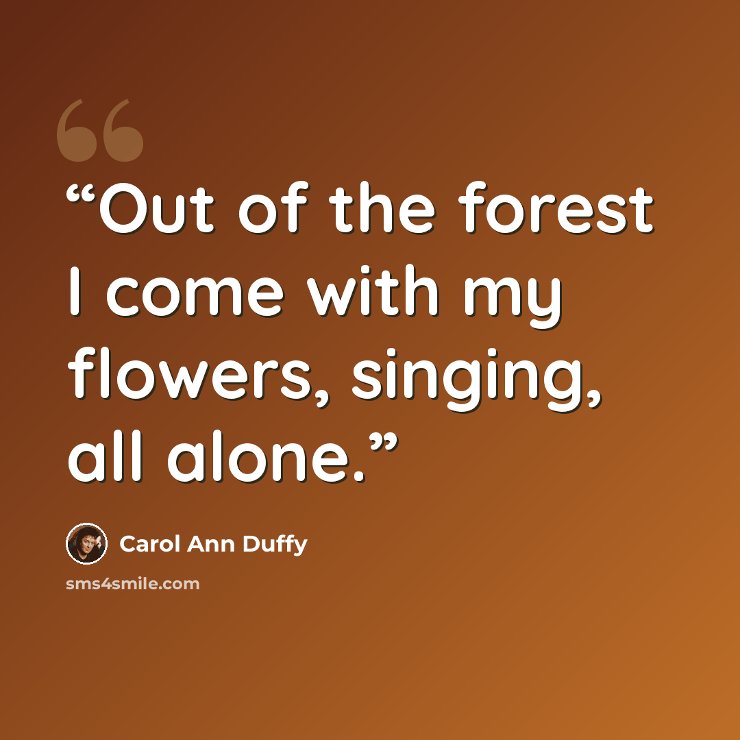 “Out of the forest I come with my flowers, singing, all alone.” quote by Carol Ann Duffy