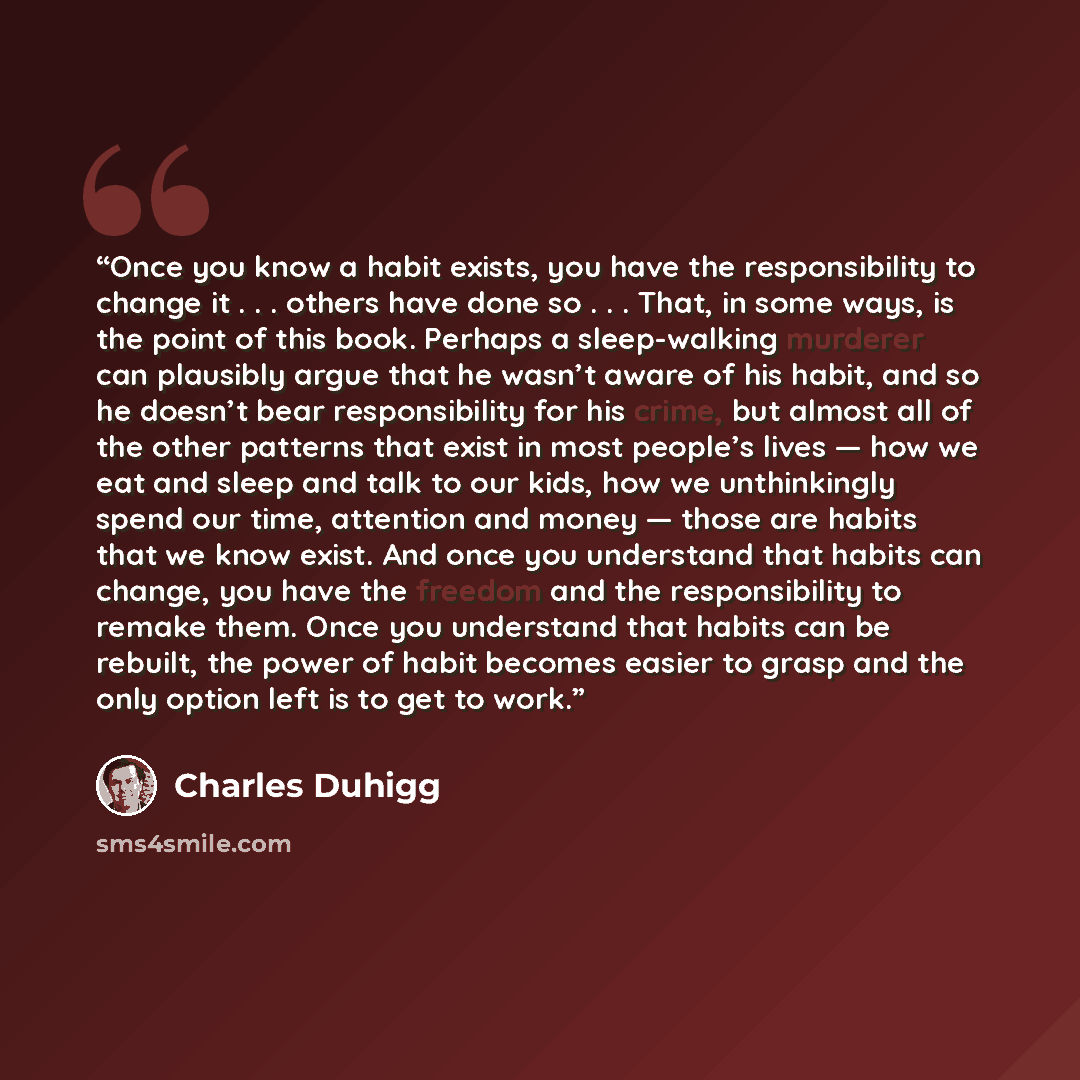 “Once you know a habit exists, you have the responsibility to change it . . . others have done so . . . That, in some ways, is the point of this book. Perhaps a sleep-walking murderer can plausibly argue that he wasn’t aware of his habit, and so he doesn’t bear responsibility for his crime, but…” quote by Charles Duhigg