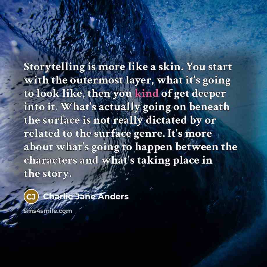 “Storytelling is more like a skin. You start with the outermost layer, what it's going to look like, then you kind of get deeper into it. What's actually going on beneath the surface is not really dictated by or related to the surface genre. It's more about what's going to happen between the…” quote by Charlie Jane Anders