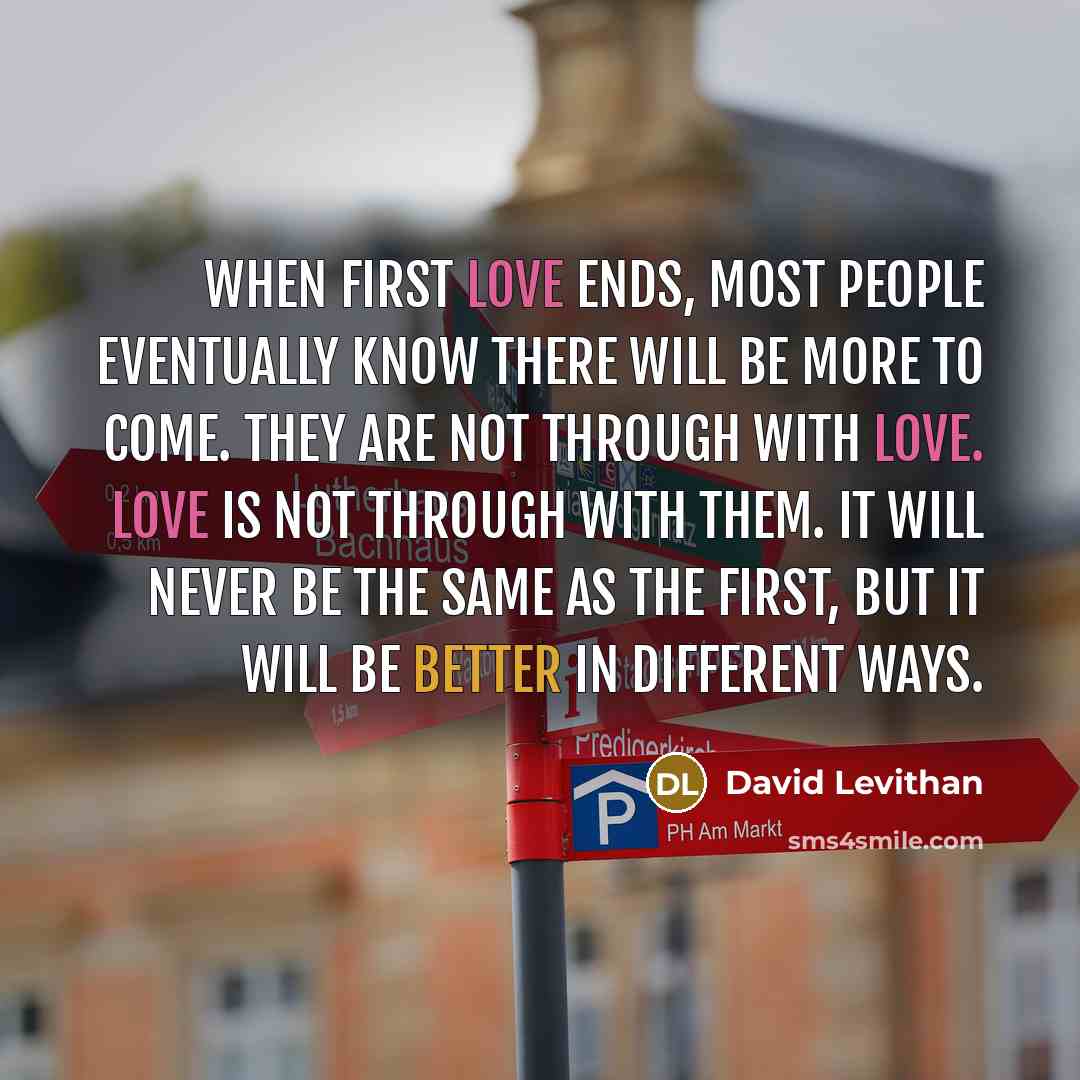 “When first love ends, most people eventually know there will be more to come. They are not through with love. Love is not through with them. It will never be the same as the first, but it will be better in different ways.” quote by David Levithan