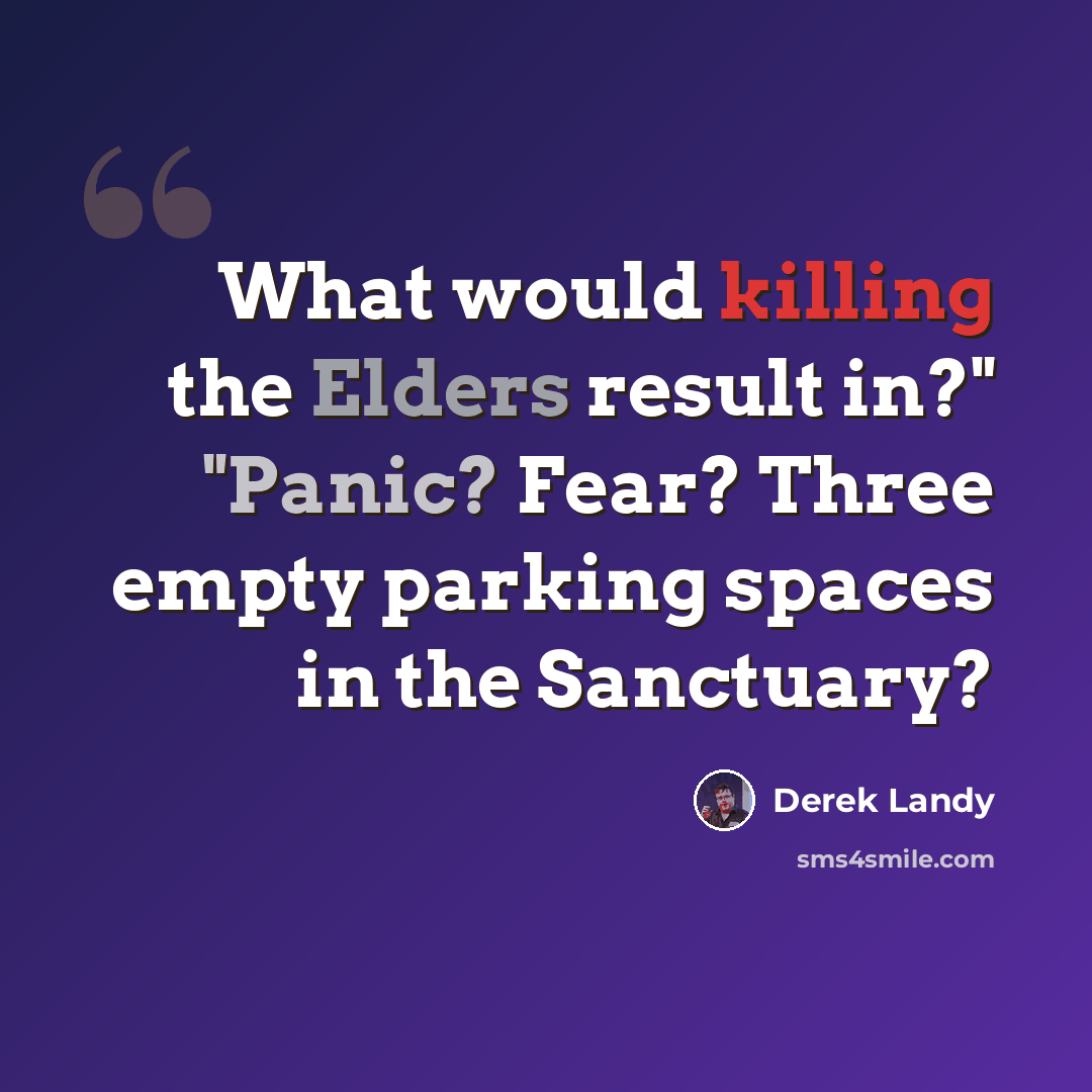 “What would killing the Elders result in?" "Panic? Fear? Three empty parking spaces in the Sanctuary?” quote by Derek Landy