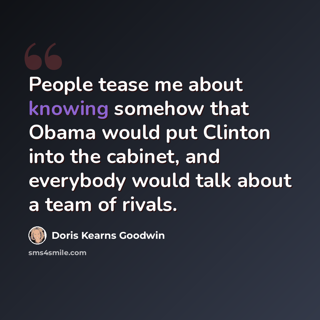 “People tease me about knowing somehow that Obama would put Clinton into the cabinet, and everybody would talk about a team of rivals.” quote by Doris Kearns Goodwin
