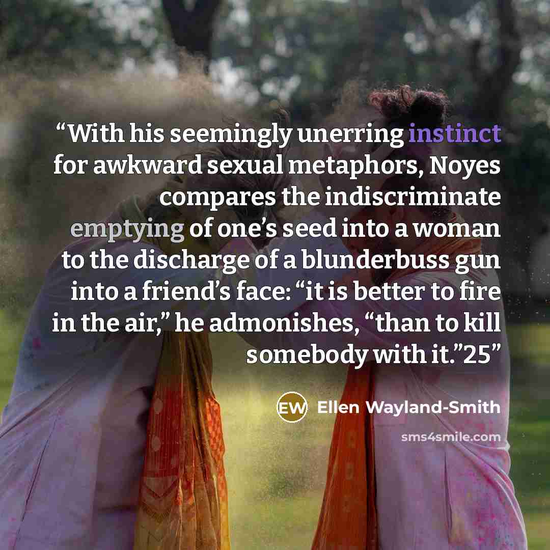 “With his seemingly unerring instinct for awkward sexual metaphors, Noyes compares the indiscriminate emptying of one’s seed into a woman to the discharge of a blunderbuss gun into a friend’s face: “it is better to fire in the air,” he admonishes, “than to kill somebody with it.”25” quote by Ellen Wayland-Smith