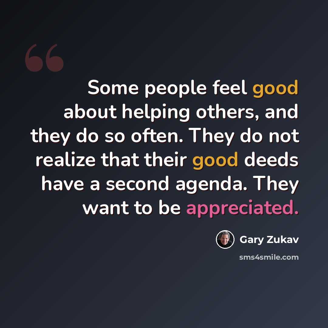 “Some people feel good about helping others, and they do so often. They do not realize that their good deeds have a second agenda. They want to be appreciated.” quote by Gary Zukav