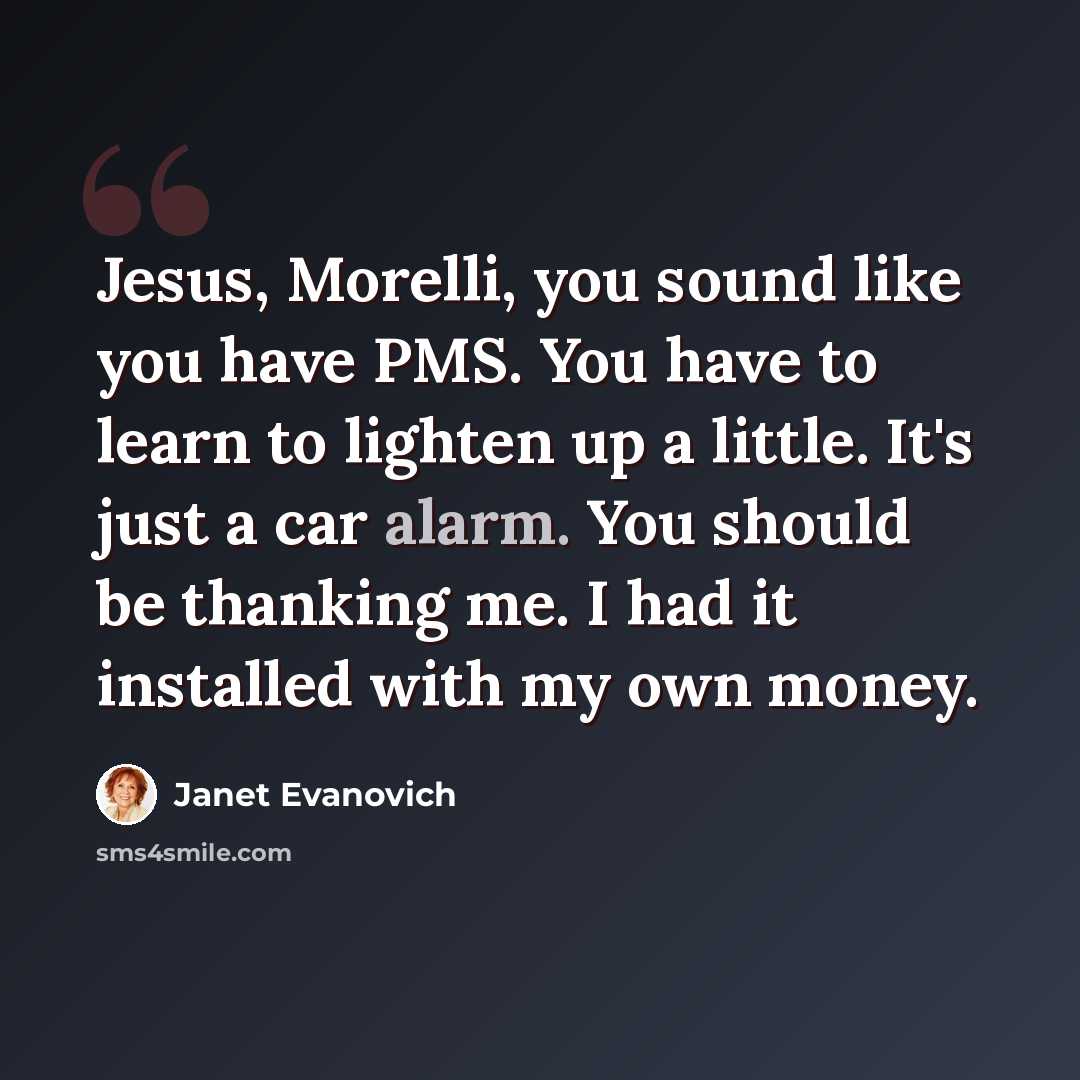 “Jesus, Morelli, you sound like you have PMS. You have to learn to lighten up a little. It's just a car alarm. You should be thanking me. I had it installed with my own money.” quote by Janet Evanovich